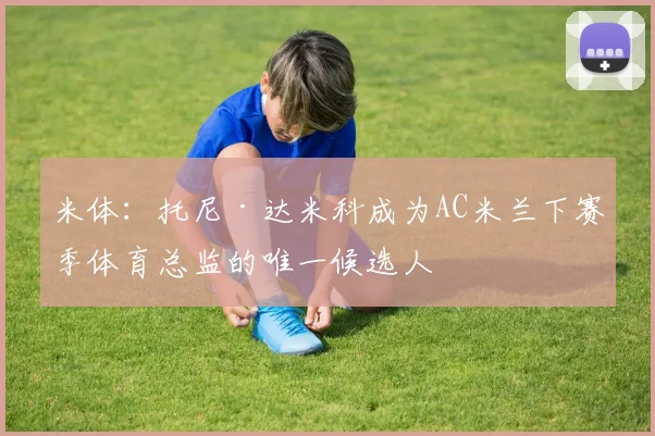 米体：托尼·达米科成为AC米兰下赛季体育总监的唯一候选人