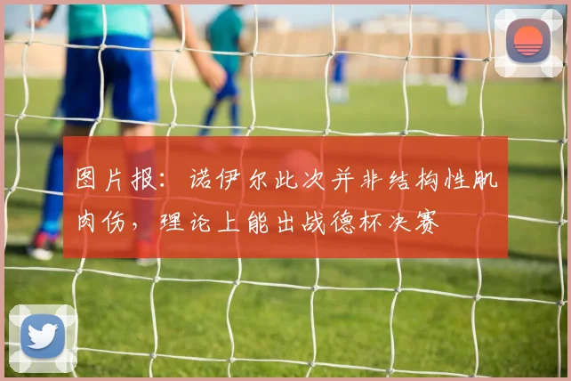 图片报：诺伊尔此次并非结构性肌肉伤，理论上能出战德杯决赛