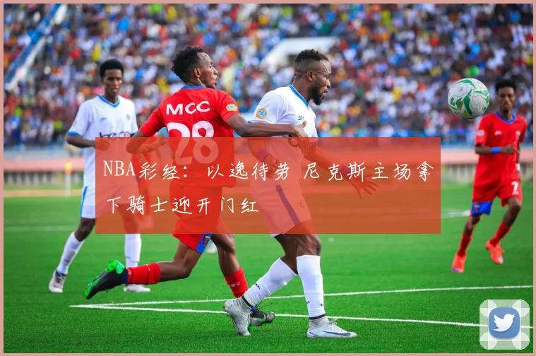NBA彩经：以逸待劳 尼克斯主场拿下骑士迎开门红