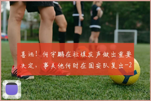 喜讯！何宇鹏在社媒发声做出重要决定，事关他何时在国安队复出