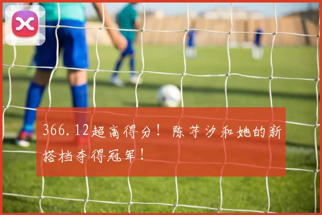 366.12超高得分！陈芋汐和她的新搭档夺得冠军！