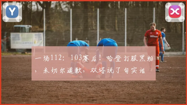一场112：103赛后！哈登打服黑粉，米切尔道歉，双塔说了句实话