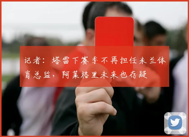 记者：塔雷下赛季不再担任米兰体育总监，阿莱格里未来也存疑