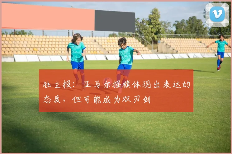 独立报：亚马尔摇旗体现出表达的态度，但可能成为双刃剑