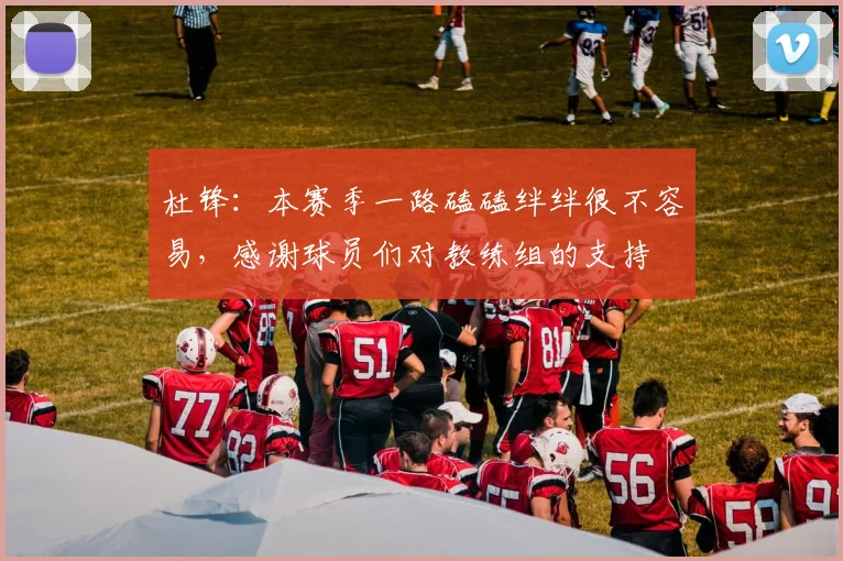 杜锋：本赛季一路磕磕绊绊很不容易，感谢球员们对教练组的支持