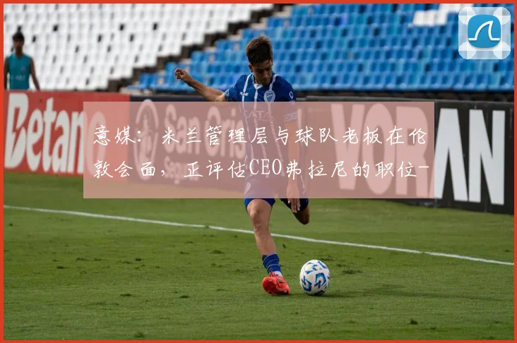 意媒：米兰管理层与球队老板在伦敦会面，正评估CEO弗拉尼的职位