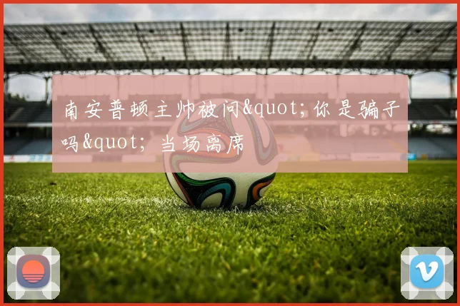 南安普顿主帅被问"你是骗子吗" 当场离席