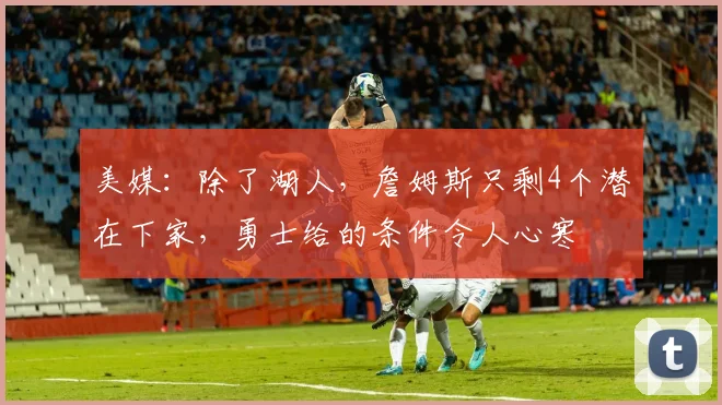 美媒：除了湖人，詹姆斯只剩4个潜在下家，勇士给的条件令人心寒