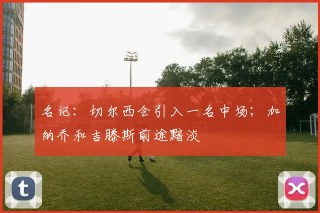 名记：切尔西会引入一名中场；加纳乔和吉滕斯前途黯淡