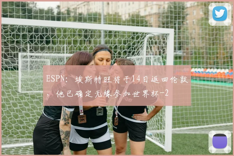 ESPN：埃斯特旺将于14日返回伦敦，他已确定无缘参加世界杯