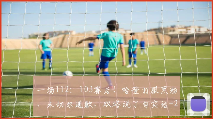 一场112：103赛后！哈登打服黑粉，米切尔道歉，双塔说了句实话