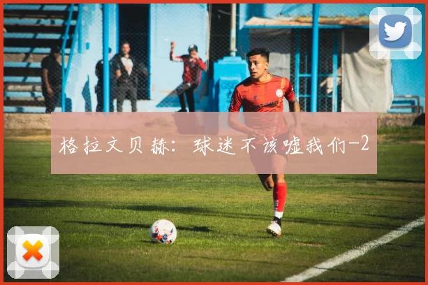 格拉文贝赫：球迷不该嘘我们