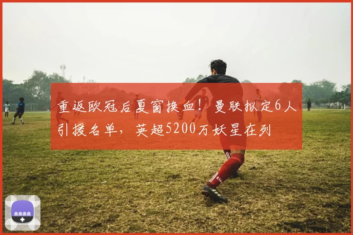 重返欧冠后夏窗换血！曼联拟定6人引援名单，英超5200万妖星在列