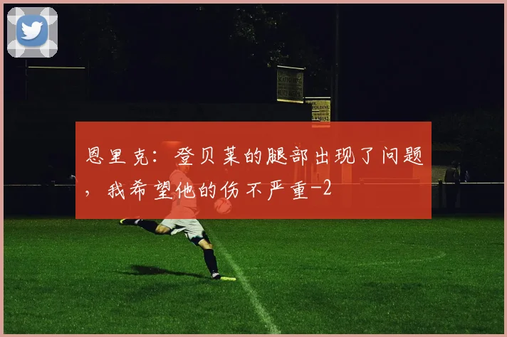 恩里克：登贝莱的腿部出现了问题，我希望他的伤不严重