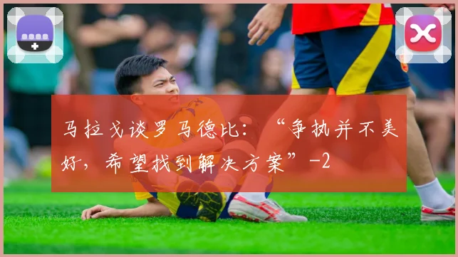 马拉戈谈罗马德比：“争执并不美好，希望找到解决方案”