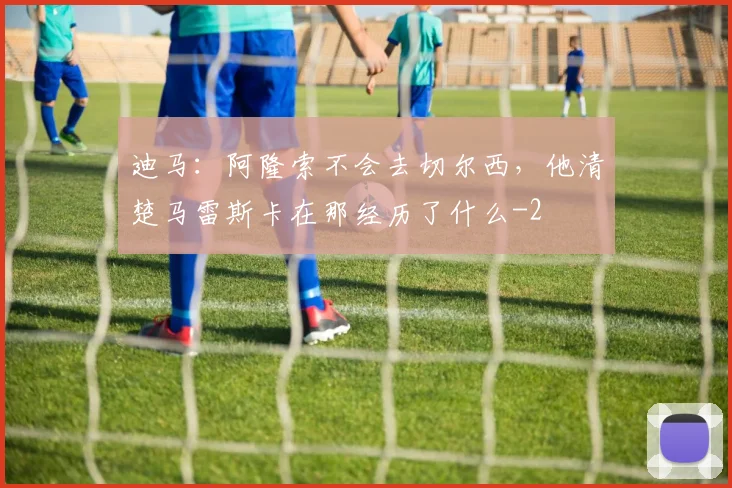 迪马：阿隆索不会去切尔西，他清楚马雷斯卡在那经历了什么