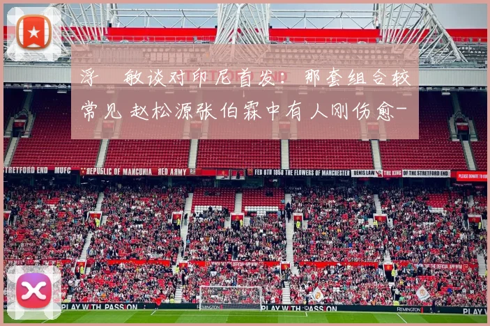 浮嶋敏谈对印尼首发：那套组合较常见 赵松源张伯霖中有人刚伤愈
