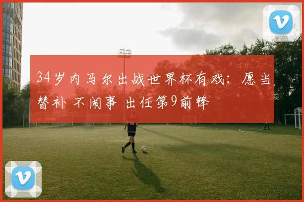 34岁内马尔出战世界杯有戏：愿当替补 不闹事 出任第9前锋