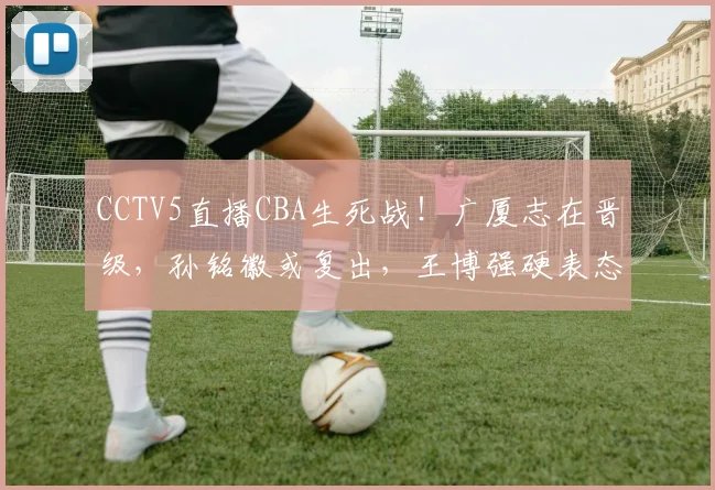 CCTV5直播CBA生死战！广厦志在晋级，孙铭徽或复出，王博强硬表态
