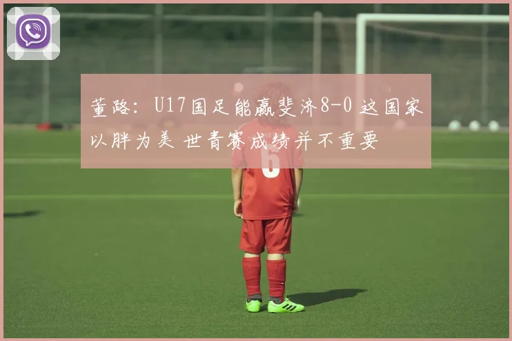 董路：U17国足能赢斐济8-0 这国家以胖为美 世青赛成绩并不重要