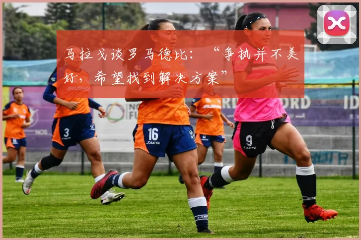 马拉戈谈罗马德比：“争执并不美好，希望找到解决方案”