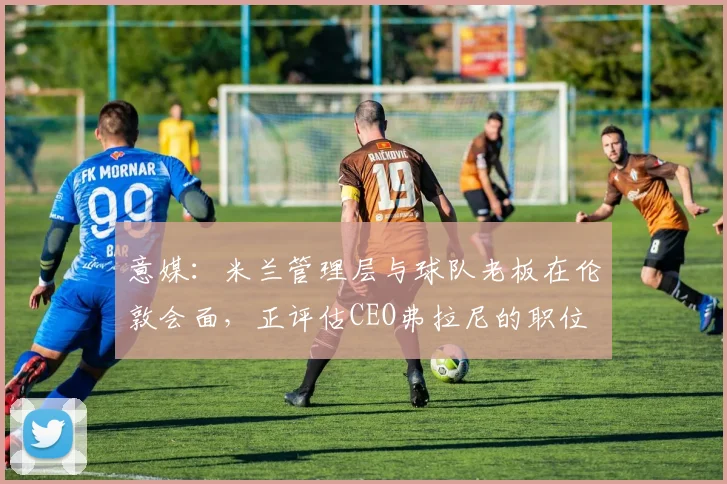 意媒：米兰管理层与球队老板在伦敦会面，正评估CEO弗拉尼的职位