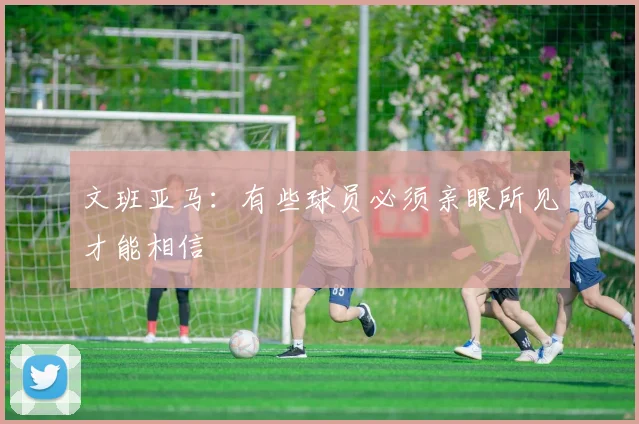 文班亚马：有些球员必须亲眼所见才能相信