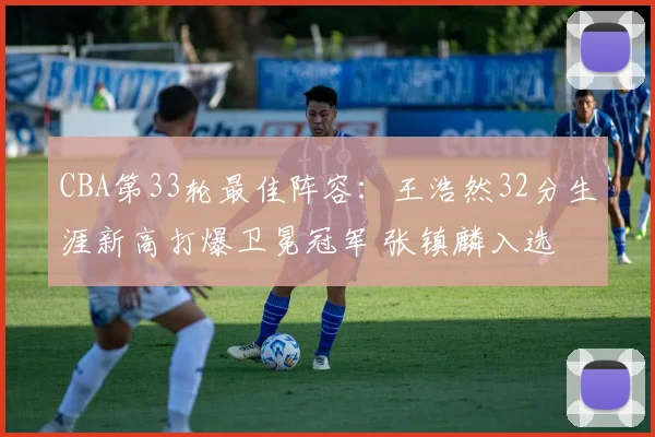 CBA第33轮最佳阵容：王浩然32分生涯新高打爆卫冕冠军 张镇麟入选
