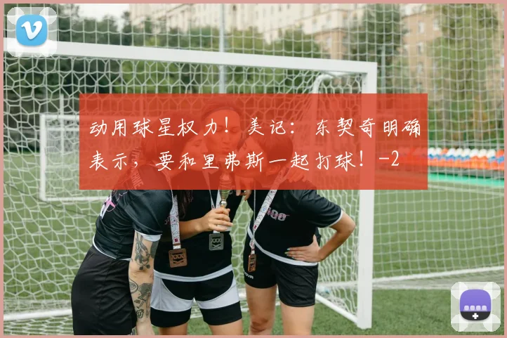 动用球星权力！美记：东契奇明确表示，要和里弗斯一起打球！