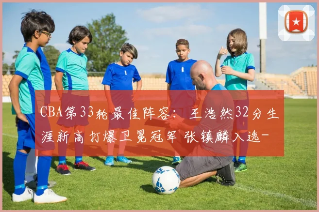 CBA第33轮最佳阵容：王浩然32分生涯新高打爆卫冕冠军 张镇麟入选