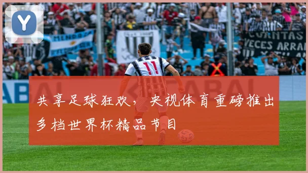 共享足球狂欢，央视体育重磅推出多档世界杯精品节目
