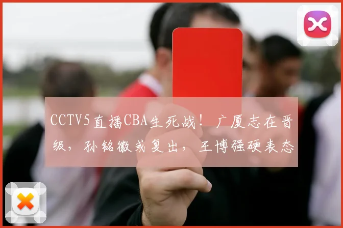 CCTV5直播CBA生死战！广厦志在晋级，孙铭徽或复出，王博强硬表态