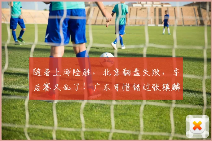随着上海险胜，北京翻盘失败，季后赛又乱了！广东可惜错过张镇麟