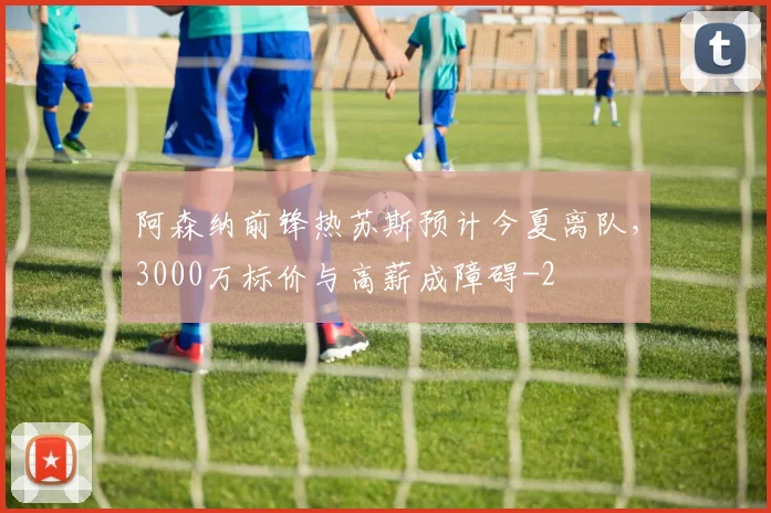 阿森纳前锋热苏斯预计今夏离队，3000万标价与高薪成障碍