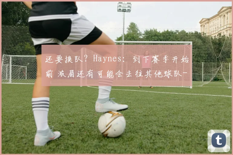 还要换队？Haynes：到下赛季开始前 浓眉还有可能会去往其他球队