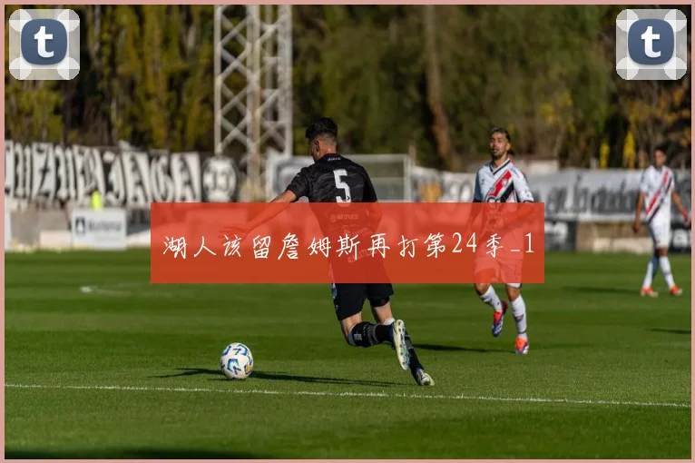 湖人该留詹姆斯再打第24季_1