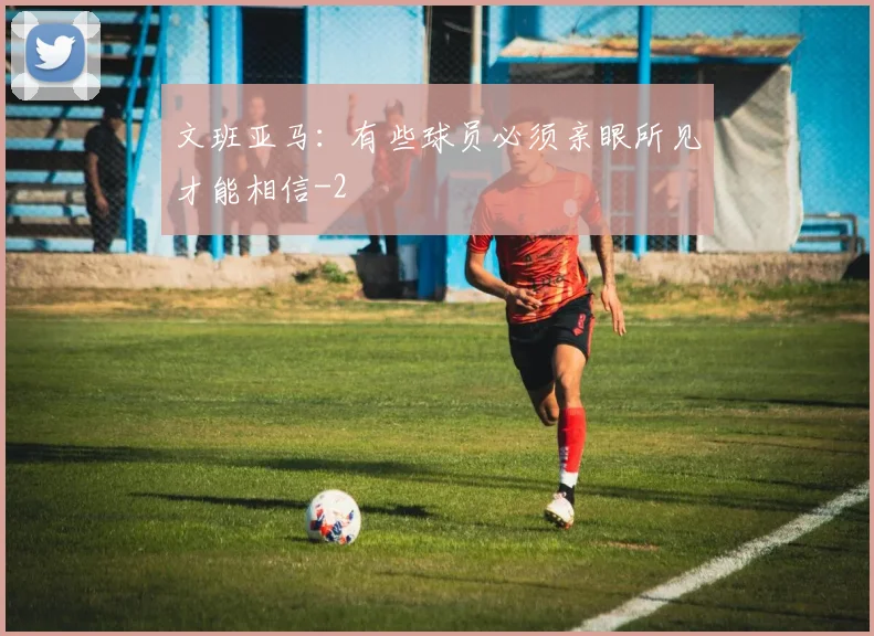 文班亚马：有些球员必须亲眼所见才能相信