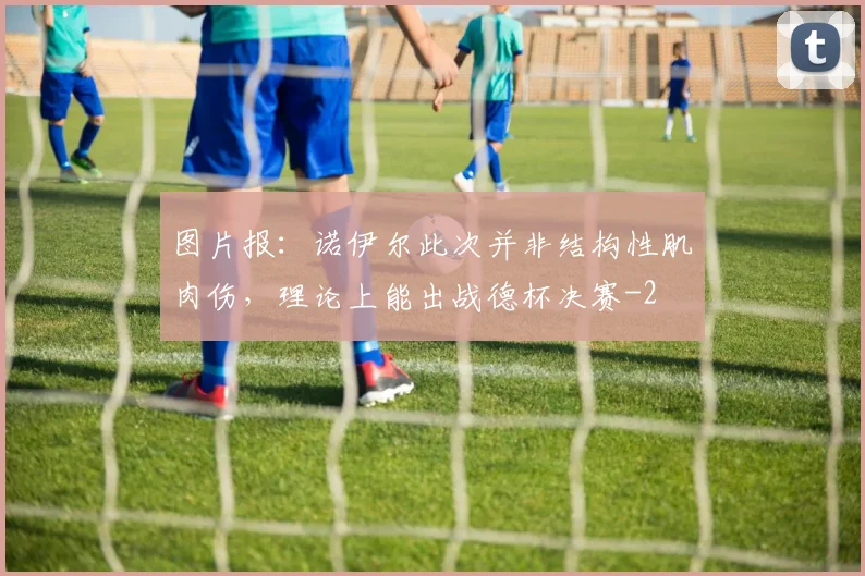 图片报：诺伊尔此次并非结构性肌肉伤，理论上能出战德杯决赛