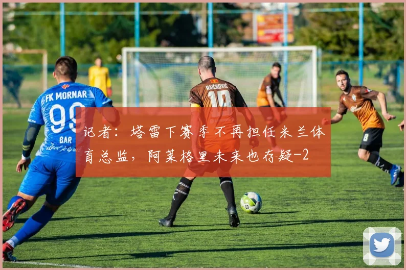 记者：塔雷下赛季不再担任米兰体育总监，阿莱格里未来也存疑