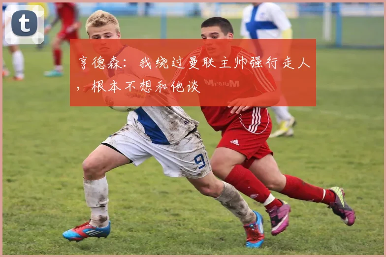 亨德森：我绕过曼联主帅强行走人，根本不想和他谈