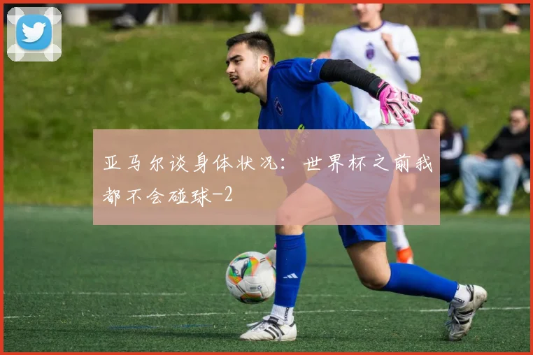 亚马尔谈身体状况：世界杯之前我都不会碰球