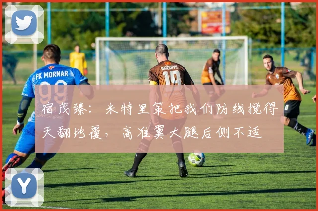 宿茂臻：米特里策把我们防线搅得天翻地覆，高准翼大腿后侧不适