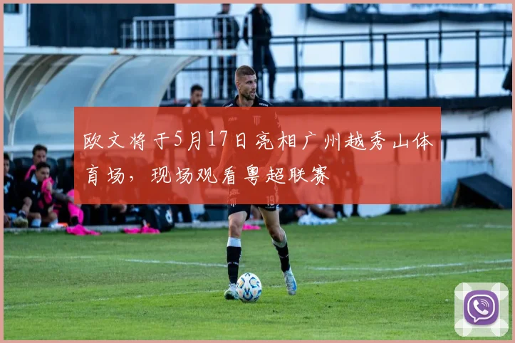 欧文将于5月17日亮相广州越秀山体育场，现场观看粤超联赛