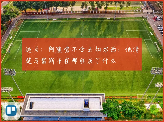 迪马：阿隆索不会去切尔西，他清楚马雷斯卡在那经历了什么