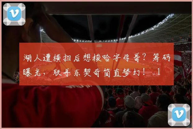 湖人遭横扫后想梭哈字母哥？筹码曝光，联手东契奇简直梦幻！_1