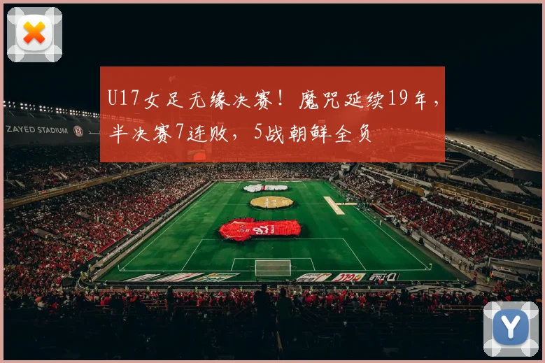 U17女足无缘决赛！魔咒延续19年，半决赛7连败，5战朝鲜全负