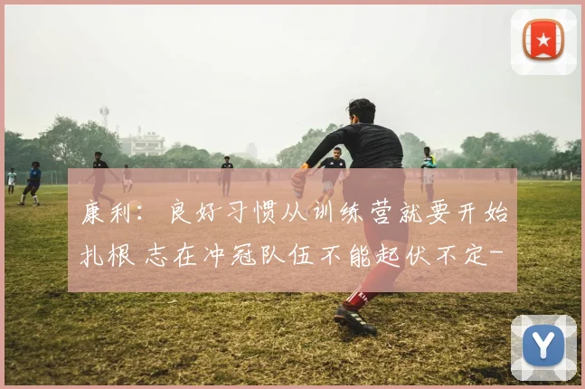 康利：良好习惯从训练营就要开始扎根 志在冲冠队伍不能起伏不定