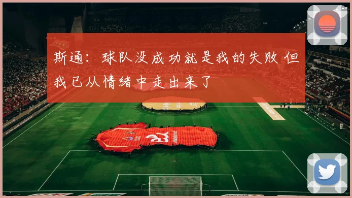 斯通：球队没成功就是我的失败 但我已从情绪中走出来了