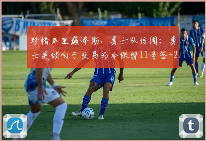 珍惜库里巅峰期，勇士队传闻：勇士更倾向于交易而非保留11号签