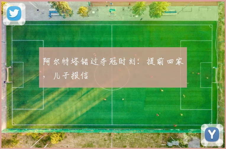 阿尔特塔错过夺冠时刻：提前回家，儿子报信
